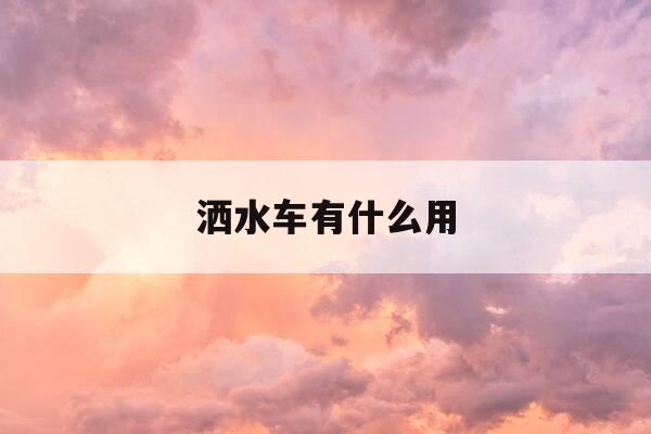 洒水车有什么用-洒水车洒水有啥用-第1张图片-优惠活动网