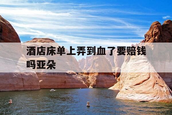 酒店床单上弄到血了要赔钱吗亚朵-在酒店床单弄上血了 怎么逃避赔偿-第1张图片-优惠活动网