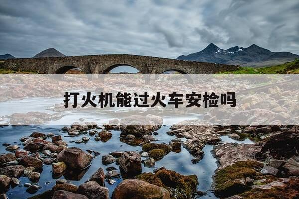 打火机能过火车安检吗-一包烟可以过安检吗-第1张图片-优惠活动网