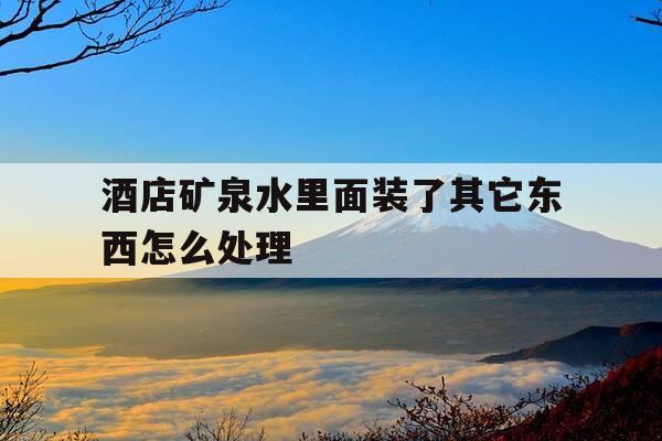 酒店矿泉水里面装了其它东西怎么处理-酒店矿泉水里面装了其它东西怎么处理掉-第1张图片-优惠活动网