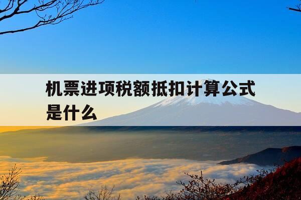 机票进项税额抵扣计算公式是什么-机票的进项税如何计算-第1张图片-优惠活动网