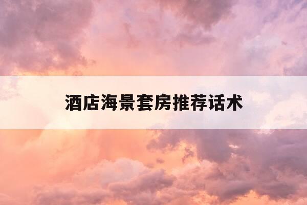 酒店海景套房推荐话术-酒店入住5分钟回访话术-第1张图片-优惠活动网