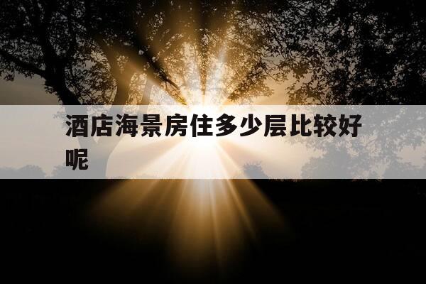 酒店海景房住多少层比较好呢-酒店海景房住多少层比较好呢图片-第1张图片-优惠活动网