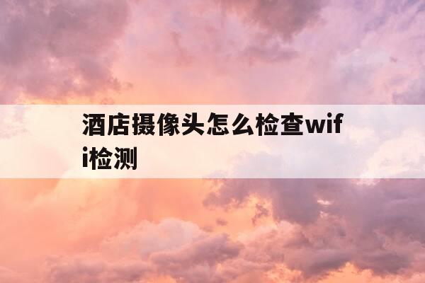 酒店摄像头怎么检查wifi检测-酒店摄像头怎么用手机检查-第1张图片-优惠活动网
