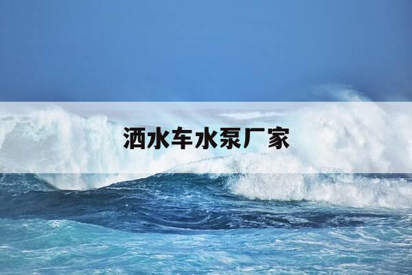 洒水车水泵厂家-洒水车水泵厂家排名-第1张图片-优惠活动网