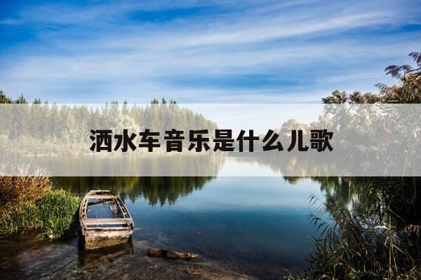 洒水车音乐是什么儿歌-洒水车的儿歌是什么-第1张图片-优惠活动网