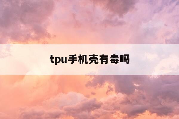 tpu手机壳有毒吗-tpu手机壳材料的优缺点-第1张图片-优惠活动网