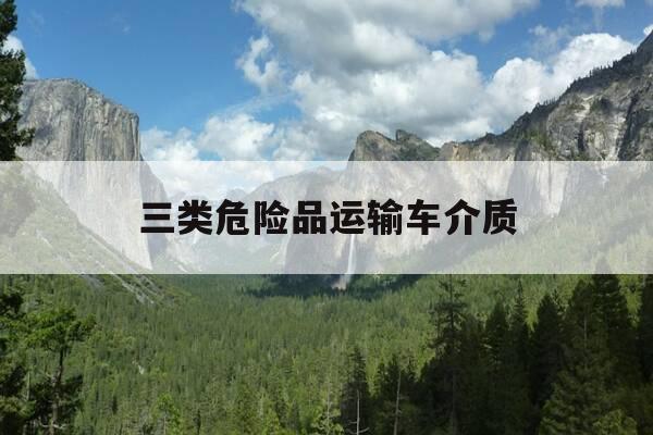 三类危险品运输车介质-危险品运输3类都包括什么-第1张图片-优惠活动网