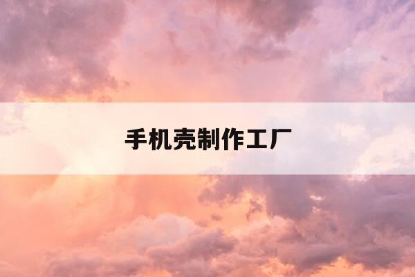 手机壳制作工厂-手机壳制作工厂有哪些-第1张图片-优惠活动网