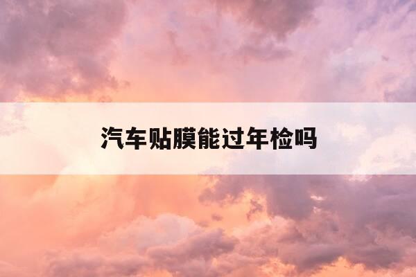 汽车贴膜能过年检吗-汽车车身贴膜可以过车检吗-第1张图片-优惠活动网