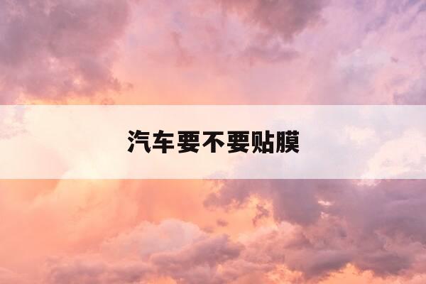 汽车要不要贴膜-全车贴车膜一般要多少钱-第1张图片-优惠活动网