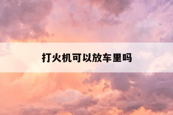 打火机可以放车里吗-打火机能放车内么-第1张图片-优惠活动网 打火机可以放车里吗-打火机能放车内么-第1张图片-优惠活动网