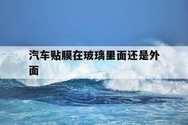 汽车贴膜在玻璃里面还是外面-汽车膜是贴在玻璃外面还是里面-第1张图片-优惠活动网