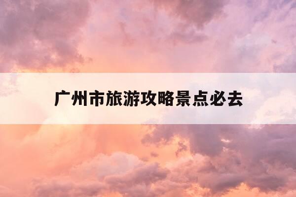 广州市旅游攻略景点必去-广州旅游攻略必去景点推荐-第1张图片-优惠活动网