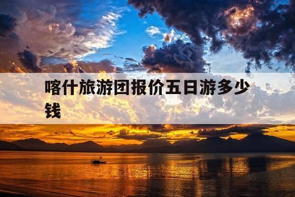 喀什旅游团报价五日游多少钱-去云南当地报团可靠吗-第1张图片-优惠活动网