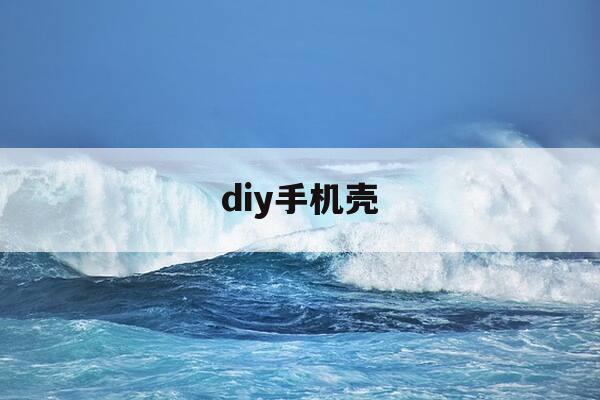 diy手机壳-Diy手机壳软件-第1张图片-优惠活动网