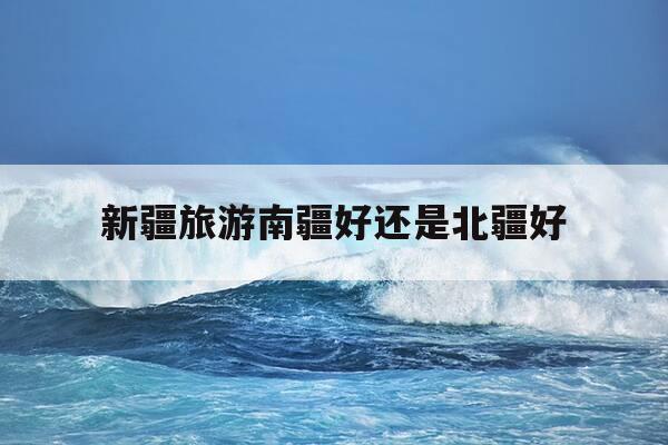 新疆旅游南疆好还是北疆好-新疆旅游 南彊北彊哪个好-第1张图片-优惠活动网