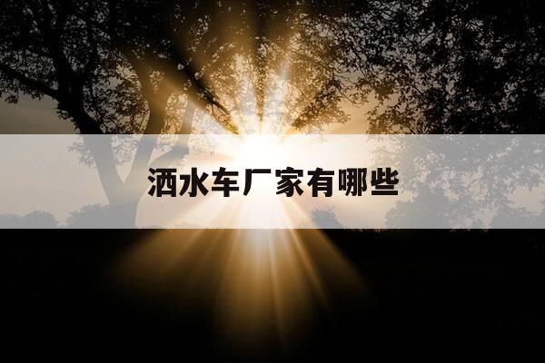 洒水车厂家有哪些-正规洒水车厂家-第1张图片-优惠活动网