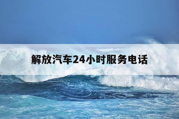 解放汽车24小时服务电话-解放售后服务站24小时电话-第1张图片-优惠活动网