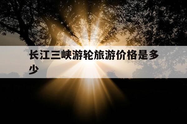 长江三峡游轮旅游价格是多少-长江三峡游轮旅游多少钱一张票-第1张图片-优惠活动网