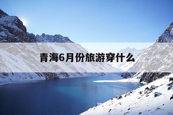 青海6月份旅游穿什么-六月份去青海玩穿什么衣服-第1张图片-优惠活动网