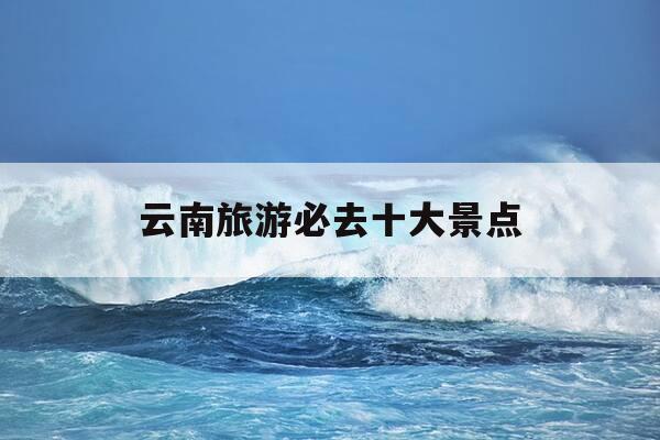 云南旅游必去十大景点-云南必去的10个景点-第1张图片-优惠活动网 云南旅游必去十大景点-云南必去的10个景点-第1张图片-优惠活动网