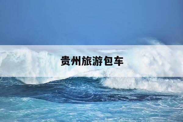 贵州旅游包车-贵州旅游包车电话号码-第1张图片-优惠活动网