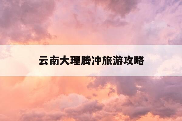 云南大理腾冲旅游攻略-云南大理腾冲旅游攻略必去景点-第1张图片-优惠活动网
