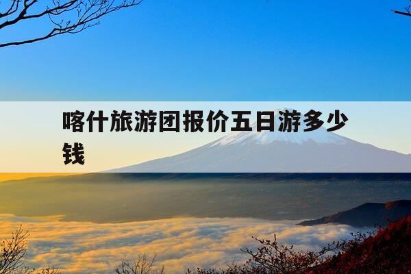 喀什旅游团报价五日游多少钱-喀什旅游团报价五日游多少钱一天-第1张图片-优惠活动网