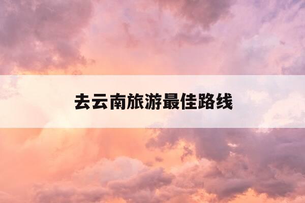 去云南旅游最佳路线-冬季去云南旅游最佳路线-第1张图片-优惠活动网