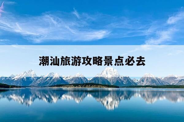 潮汕旅游攻略景点必去-潮汕旅游攻略景点必去推荐-第1张图片-优惠活动网