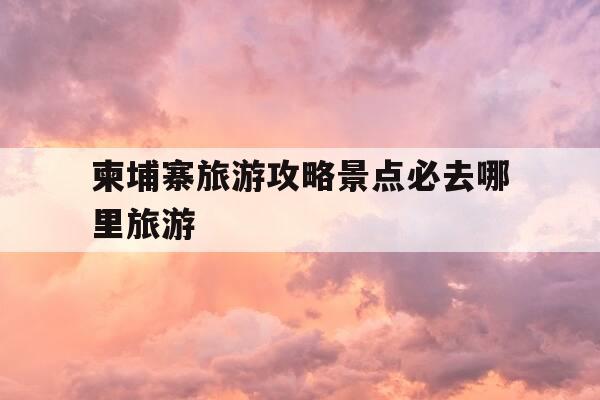 柬埔寨旅游攻略景点必去哪里旅游-柬埔寨的旅游景点是什么-第1张图片-优惠活动网 柬埔寨旅游攻略景点必去哪里旅游-柬埔寨的旅游景点是什么-第1张图片-优惠活动网