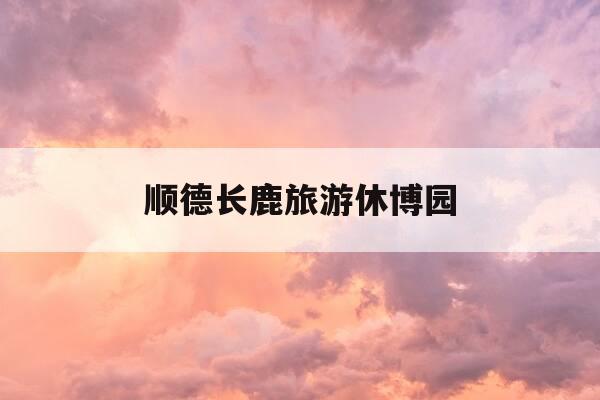 顺德长鹿旅游休博园-顺德长鹿旅游休博园电话号码-第1张图片-优惠活动网 顺德长鹿旅游休博园-顺德长鹿旅游休博园电话号码-第1张图片-优惠活动网