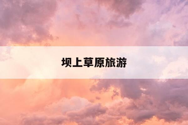 坝上草原旅游-坝上草原旅游最佳时间-第1张图片-优惠活动网