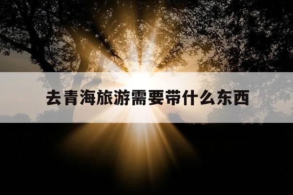 去青海旅游需要带什么东西-去青海旅游要准备些什么东西-第1张图片-优惠活动网 去青海旅游需要带什么东西-去青海旅游要准备些什么东西-第1张图片-优惠活动网