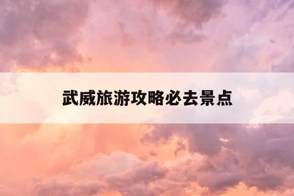 武威旅游攻略必去景点-武威旅游攻略必去景点有哪些-第1张图片-优惠活动网