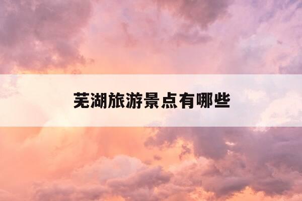芜湖旅游景点有哪些-安徽芜湖旅游景点推荐-第1张图片-优惠活动网