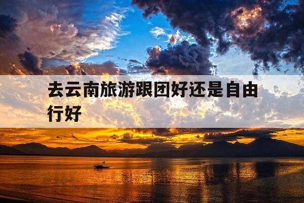 去云南旅游跟团好还是自由行好-去云南旅游跟团好还是自由行好呢-第1张图片-优惠活动网