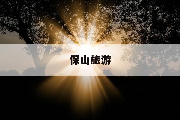 保山旅游-保山旅游攻略必去景点推荐-第1张图片-优惠活动网