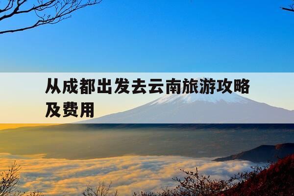 从成都出发去云南旅游攻略及费用-成都去云南自驾游攻略-第1张图片-优惠活动网 从成都出发去云南旅游攻略及费用-成都去云南自驾游攻略-第1张图片-优惠活动网