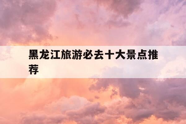 黑龙江旅游必去十大景点推荐-黑龙江旅游必去十大景点推荐一下-第1张图片-优惠活动网
