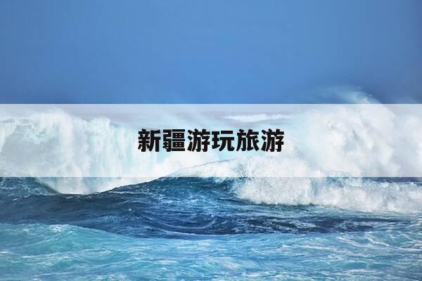 新疆游玩旅游-新疆游玩旅游景点大全-第1张图片-优惠活动网