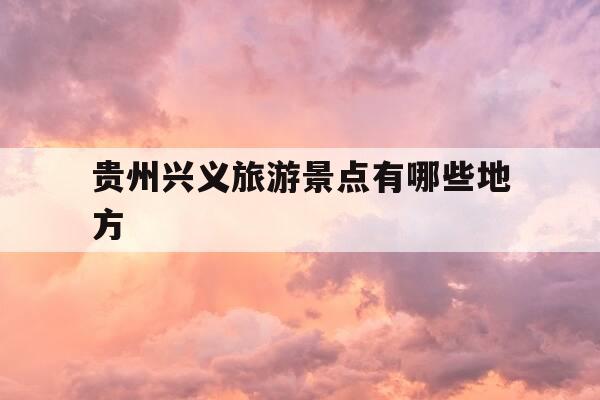 贵州兴义旅游景点有哪些地方-贵州兴义旅游景点有哪些地方好玩的-第1张图片-优惠活动网