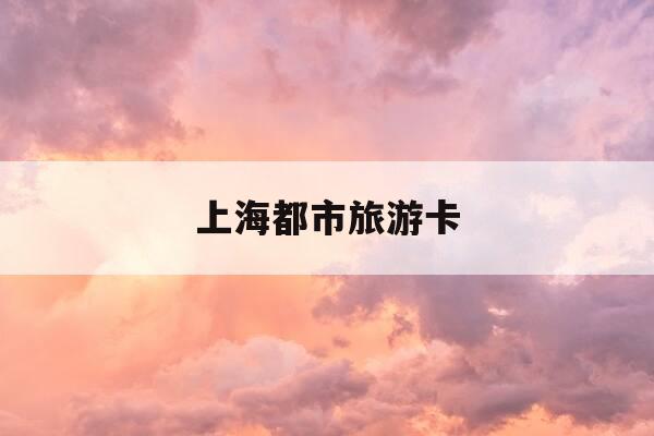 上海都市旅游卡-上海都市旅游卡可以在哪些地方使用-第1张图片-优惠活动网