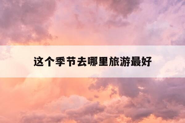 这个季节去哪里旅游最好-天津这个季节去哪里旅游最好-第1张图片-优惠活动网 这个季节去哪里旅游最好-天津这个季节去哪里旅游最好-第1张图片-优惠活动网