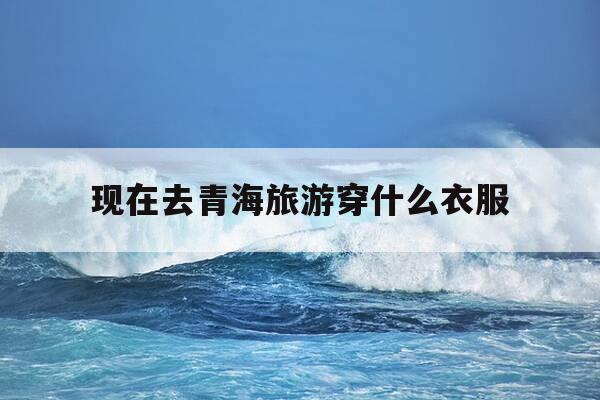 现在去青海旅游穿什么衣服-去青海旅游穿什么衣服拍照最上镜?-第1张图片-优惠活动网 现在去青海旅游穿什么衣服-去青海旅游穿什么衣服拍照最上镜?-第1张图片-优惠活动网