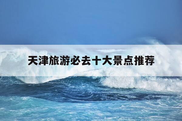 天津旅游必去十大景点推荐-天津旅游必去十大景点推荐?适合带老人玩的路线-第1张图片-优惠活动网