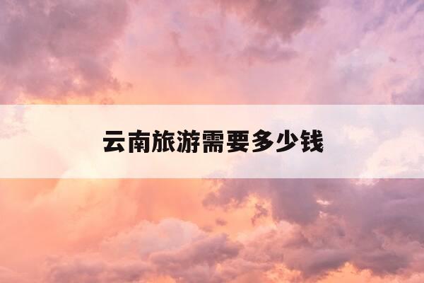 云南旅游需要多少钱-云南旅游需要多少钱一个人费用-第1张图片-优惠活动网