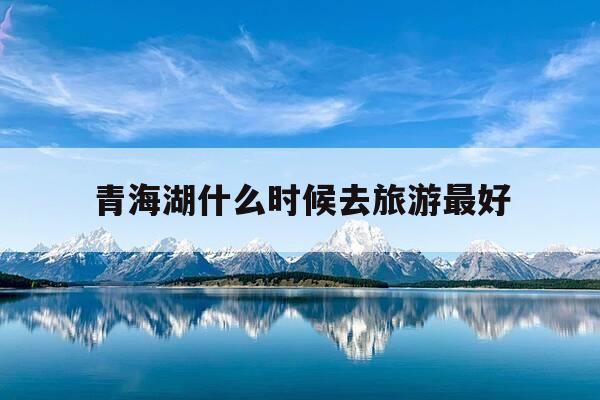 青海湖什么时候去旅游最好-青海湖什么时候去旅游最好呢-第1张图片-优惠活动网