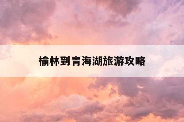 榆林到青海湖旅游攻略-榆林到青海多远-第1张图片-优惠活动网 榆林到青海湖旅游攻略-榆林到青海多远-第1张图片-优惠活动网